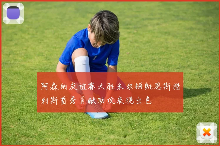 阿森纳友谊赛大胜米尔顿凯恩斯措利斯首秀贡献助攻表现出色