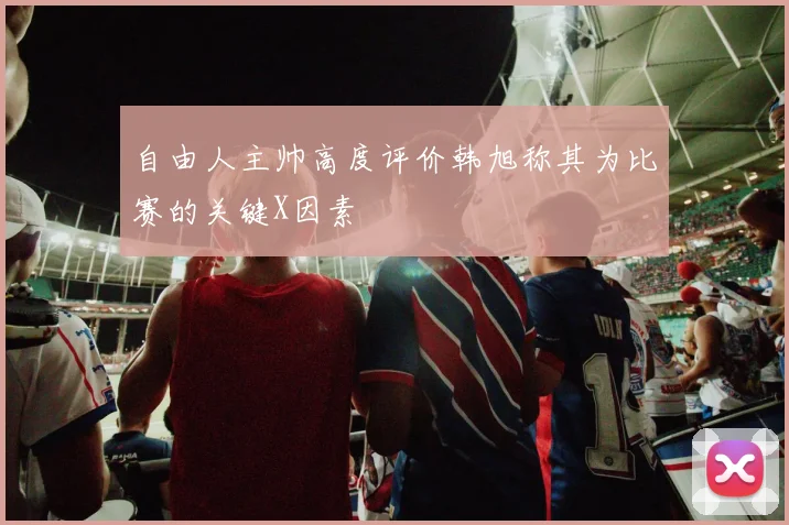 自由人主帅高度评价韩旭称其为比赛的关键X因素
